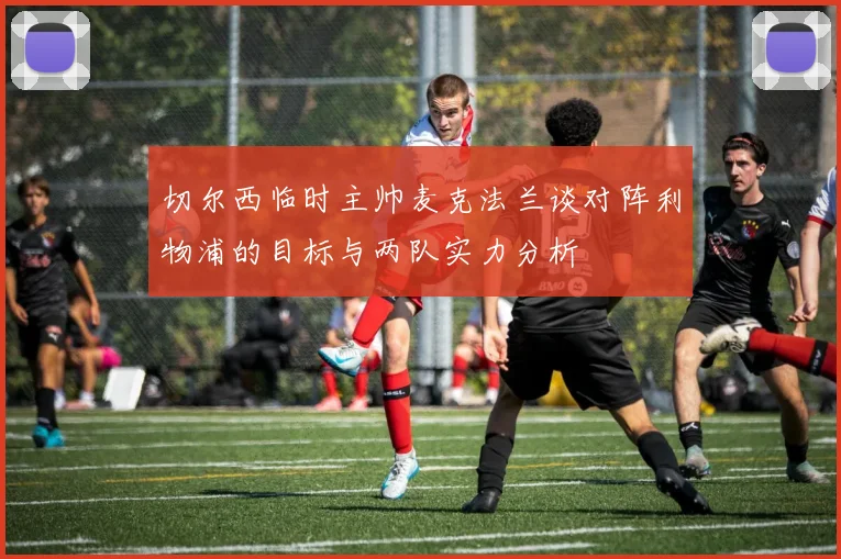 切尔西临时主帅麦克法兰谈对阵利物浦的目标与两队实力分析