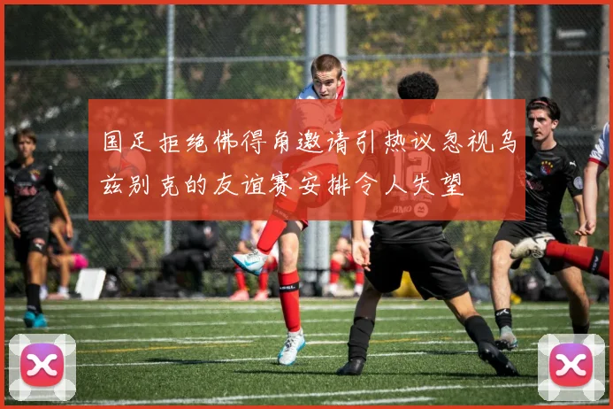 国足拒绝佛得角邀请引热议忽视乌兹别克的友谊赛安排令人失望