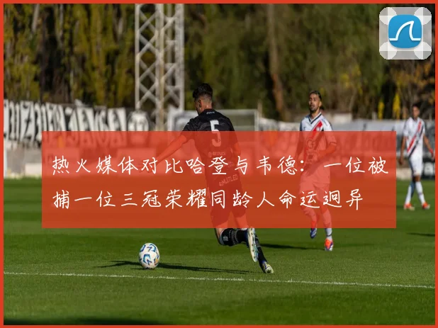 热火媒体对比哈登与韦德：一位被捕一位三冠荣耀同龄人命运迥异