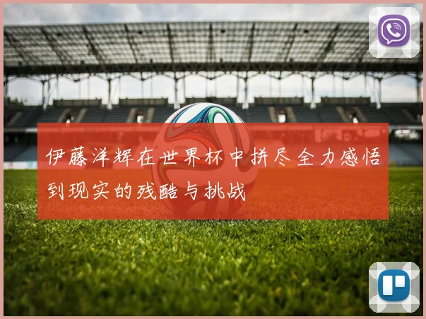 伊藤洋辉在世界杯中拼尽全力感悟到现实的残酷与挑战
