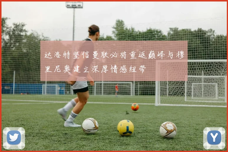 达洛特坚信曼联必将重返巅峰与穆里尼奥建立深厚情感纽带