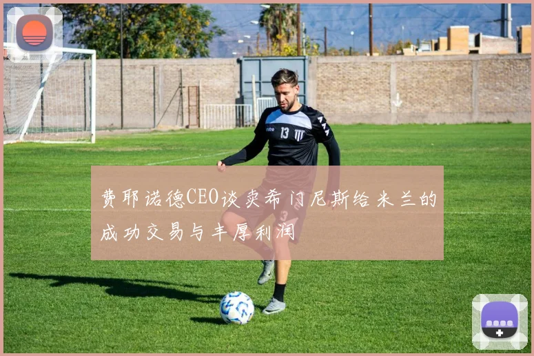 费耶诺德CEO谈卖希门尼斯给米兰的成功交易与丰厚利润