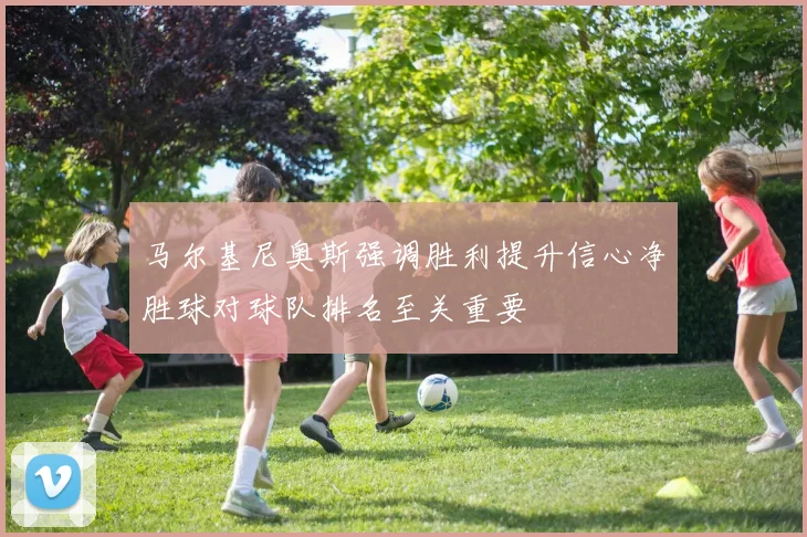 马尔基尼奥斯强调胜利提升信心净胜球对球队排名至关重要
