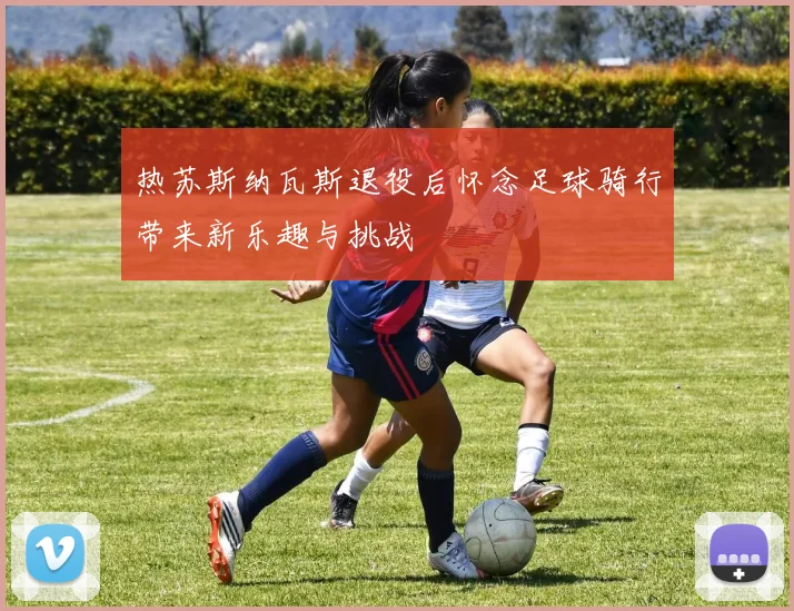 热苏斯纳瓦斯退役后怀念足球骑行带来新乐趣与挑战