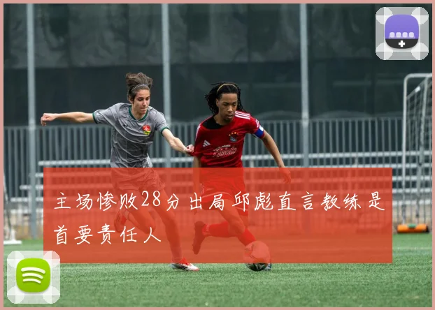 主场惨败28分出局邱彪直言教练是首要责任人