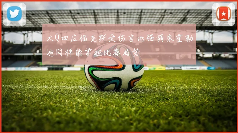 大Q回应福克斯受伤言论强调朱霍勒迪同样能掌控比赛局势