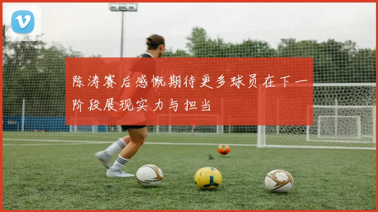 陈涛赛后感慨期待更多球员在下一阶段展现实力与担当
