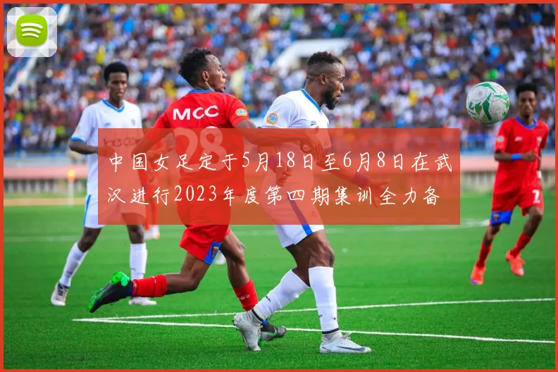 中国女足定于5月18日至6月8日在武汉进行2023年度第四期集训全力备战国际赛事