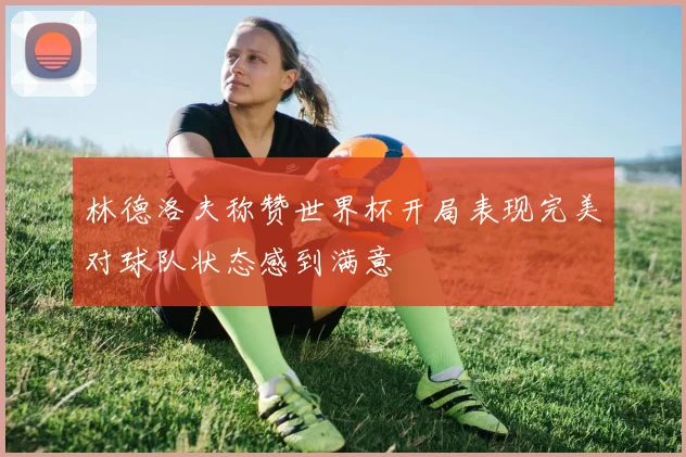 林德洛夫称赞世界杯开局表现完美对球队状态感到满意