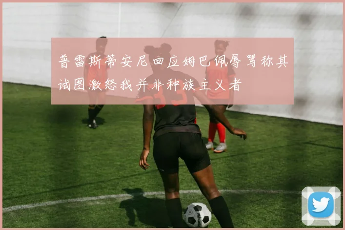 普雷斯蒂安尼回应姆巴佩辱骂称其试图激怒我并非种族主义者