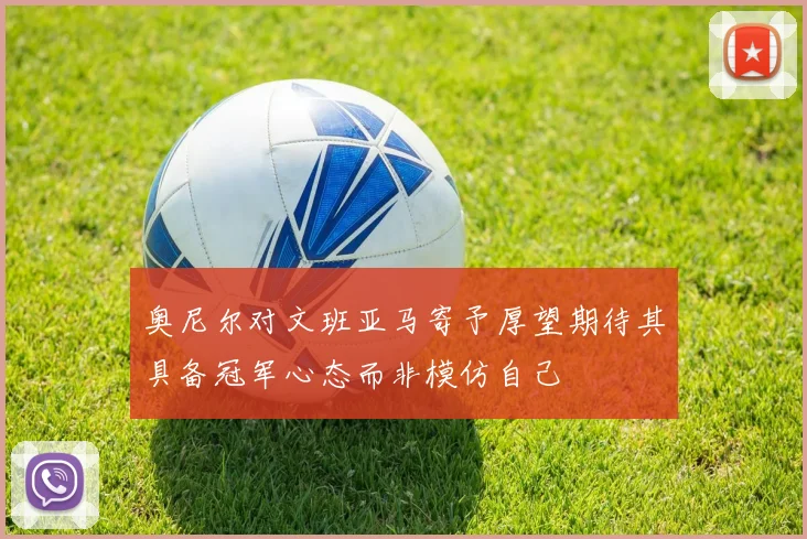 奥尼尔对文班亚马寄予厚望期待其具备冠军心态而非模仿自己