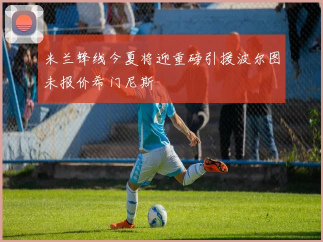 米兰锋线今夏将迎重磅引援波尔图未报价希门尼斯