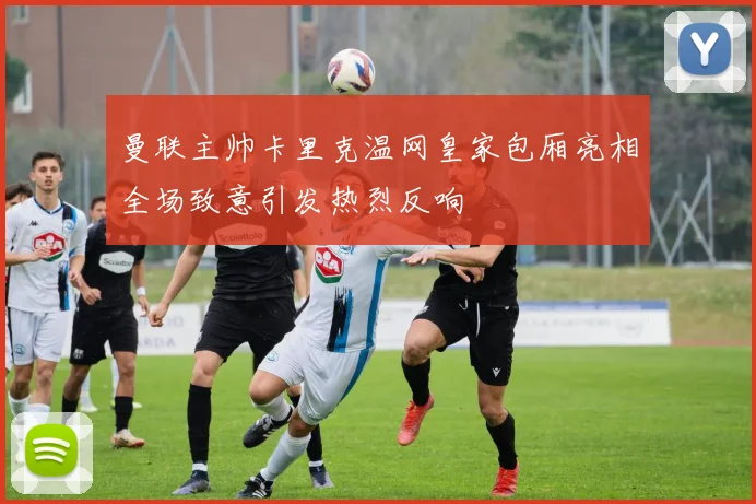 曼联主帅卡里克温网皇家包厢亮相全场致意引发热烈反响