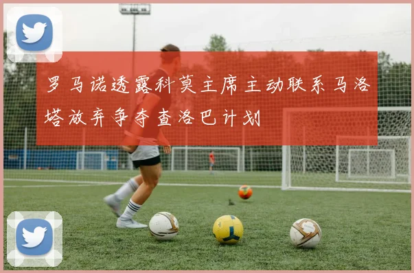 罗马诺透露科莫主席主动联系马洛塔放弃争夺查洛巴计划