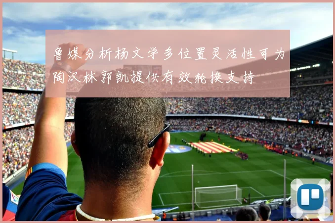 鲁媒分析杨文学多位置灵活性可为陶汉林郭凯提供有效轮换支持