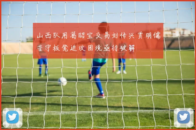 山西队用葛昭宝交易刘传兴贾明儒苦守板凳进攻困境亟待破解