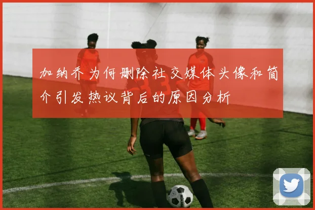 加纳乔为何删除社交媒体头像和简介引发热议背后的原因分析