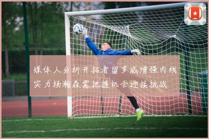 媒体人分析开拓者留罗威增强内线实力杨瀚森需把握机会迎接挑战
