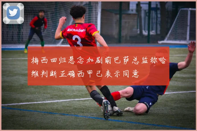 梅西回归悬念加剧前巴萨总监称哈维判断正确西甲已表示同意