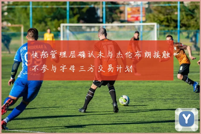 快船管理层确认未与杰伦布朗接触不参与字母三方交易计划