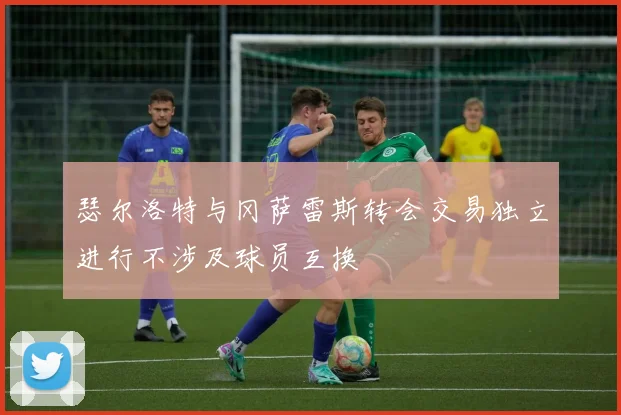 瑟尔洛特与冈萨雷斯转会交易独立进行不涉及球员互换