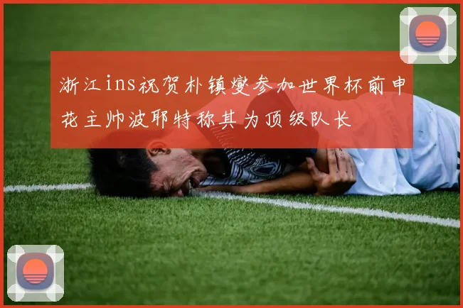 浙江ins祝贺朴镇燮参加世界杯前申花主帅波耶特称其为顶级队长