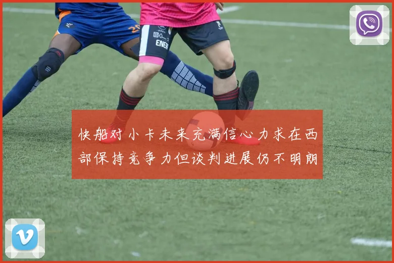 快船对小卡未来充满信心力求在西部保持竞争力但谈判进展仍不明朗