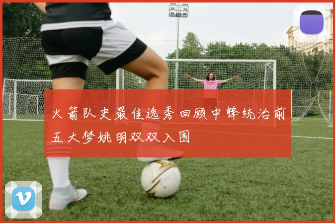 火箭队史最佳选秀回顾中锋统治前五大梦姚明双双入围