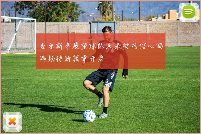 查尔斯李展望球队未来续约信心满满期待新篇章开启