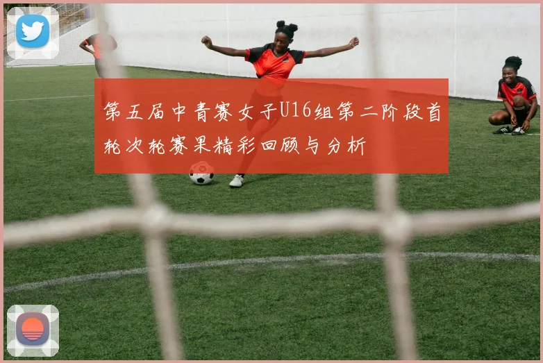 第五届中青赛女子U16组第二阶段首轮次轮赛果精彩回顾与分析