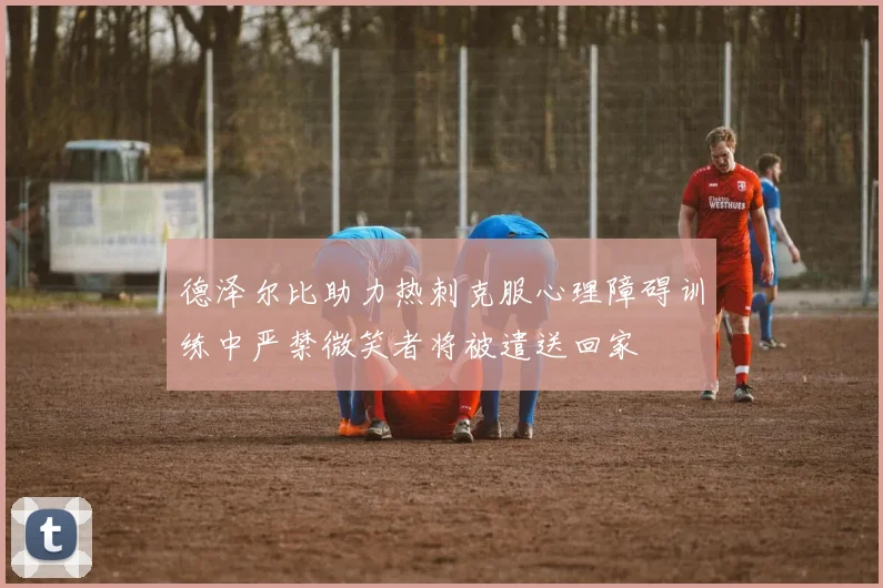 德泽尔比助力热刺克服心理障碍训练中严禁微笑者将被遣送回家