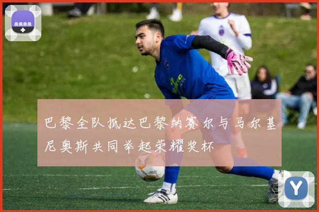 巴黎全队抵达巴黎纳赛尔与马尔基尼奥斯共同举起荣耀奖杯